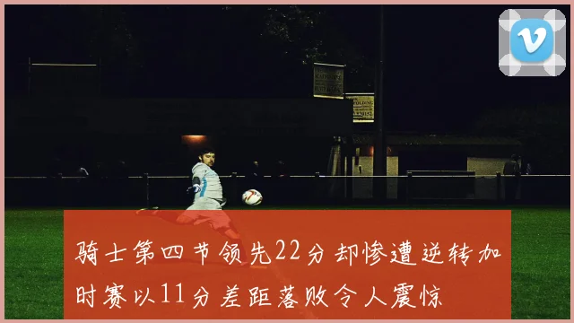骑士第四节领先22分却惨遭逆转加时赛以11分差距落败令人震惊