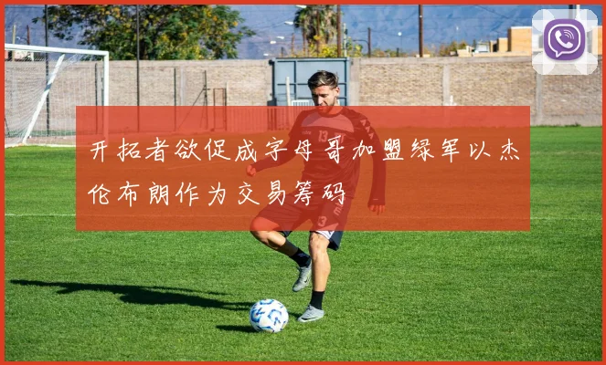 开拓者欲促成字母哥加盟绿军以杰伦布朗作为交易筹码