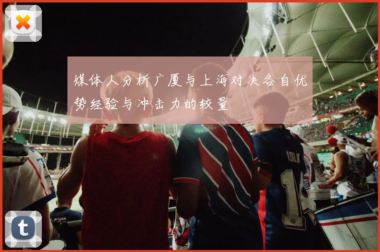 媒体人分析广厦与上海对决各自优势经验与冲击力的较量