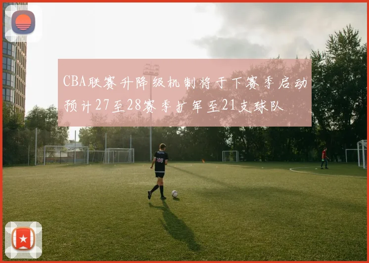 CBA联赛升降级机制将于下赛季启动预计27至28赛季扩军至21支球队
