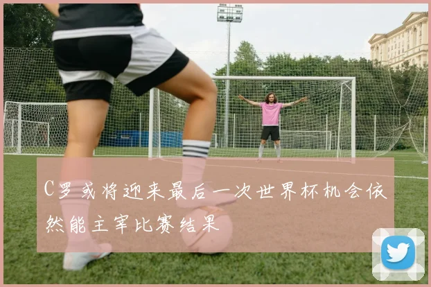 C罗或将迎来最后一次世界杯机会依然能主宰比赛结果