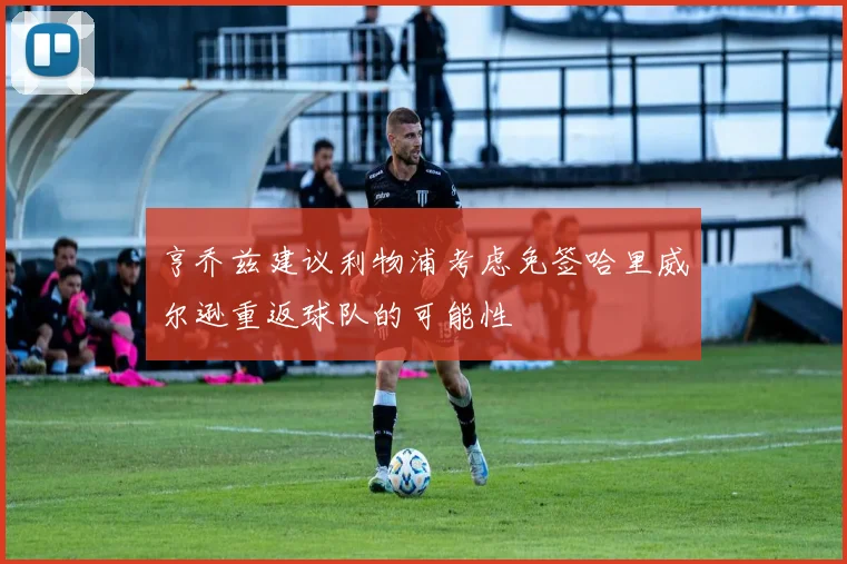 亨乔兹建议利物浦考虑免签哈里威尔逊重返球队的可能性