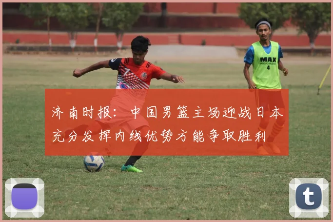 济南时报：中国男篮主场迎战日本充分发挥内线优势方能争取胜利