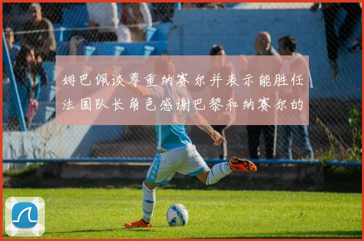 姆巴佩谈尊重纳赛尔并表示能胜任法国队长角色感谢巴黎和纳赛尔的支持