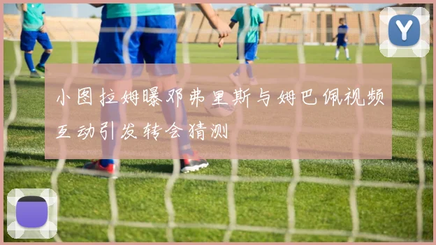 小图拉姆曝邓弗里斯与姆巴佩视频互动引发转会猜测
