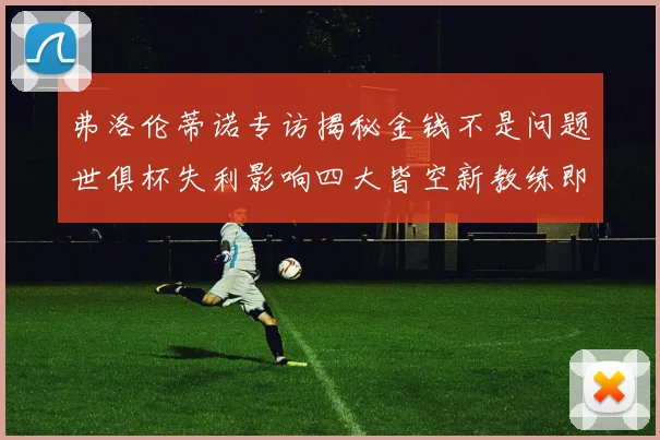 弗洛伦蒂诺专访揭秘金钱不是问题世俱杯失利影响四大皆空新教练即将到来